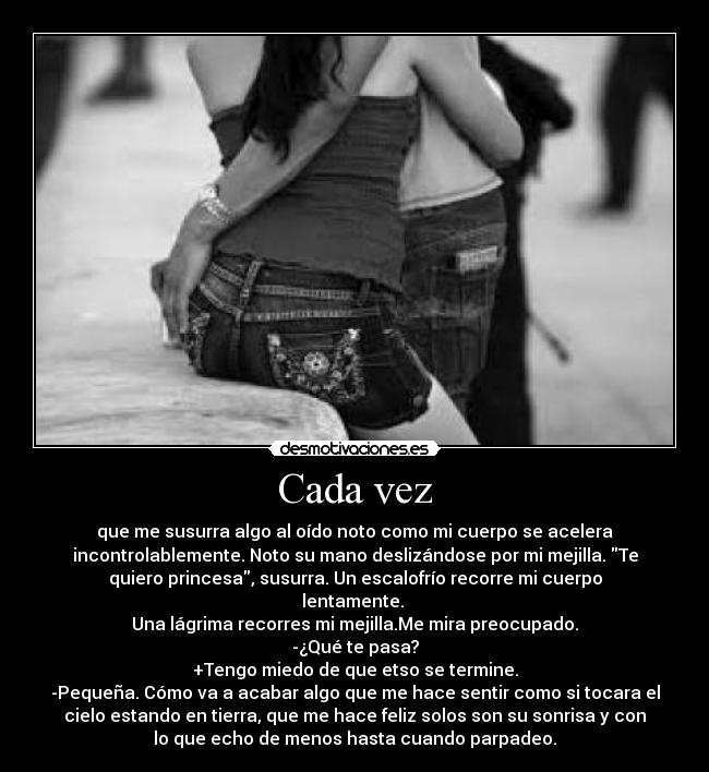 Cada vez - que me susurra algo al oído noto como mi cuerpo se acelera
incontrolablemente. Noto su mano deslizándose por mi mejilla. Te
quiero princesa, susurra. Un escalofrío recorre mi cuerpo
lentamente.
Una lágrima recorres mi mejilla.Me mira preocupado.
-¿Qué te pasa?
+Tengo miedo de que etso se termine.
-Pequeña. Cómo va a acabar algo que me hace sentir como si tocara el
cielo estando en tierra, que me hace feliz solos son su sonrisa y con
lo que echo de menos hasta cuando parpadeo.