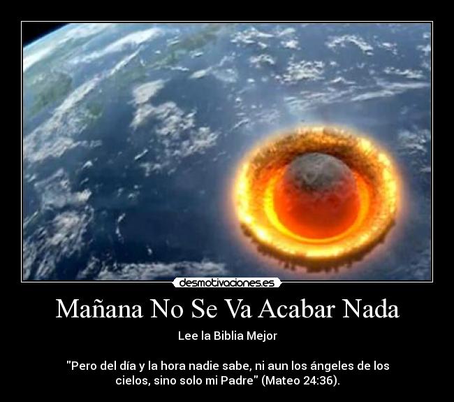Mañana No Se Va Acabar Nada - Lee la Biblia Mejor

Pero del día y la hora nadie sabe, ni aun los ángeles de los
cielos, sino solo mi Padre (Mateo 24:36).