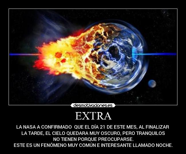 EXTRA - LA NASA A CONFIRMADO  QUE EL DÍA 21 DE ESTE MES, AL FINALIZAR 
LA TARDE, EL CIELO QUEDARA MUY OSCURO, PERO TRANQUILOS
NO TIENEN PORQUE PREOCUPARSE.
ESTE ES UN FENÓMENO MUY COMÚN E INTERESANTE LLAMADO NOCHE.