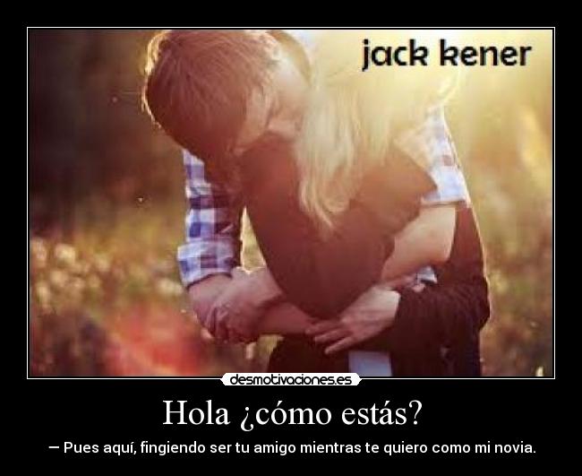 Hola ¿cómo estás? - — Pues aquí, fingiendo ser tu amigo mientras te quiero como mi novia.