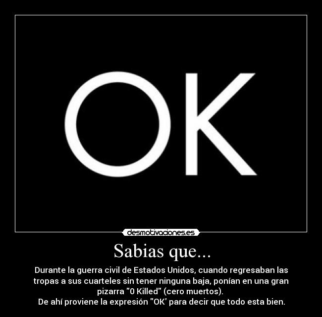 Sabias que... - Durante la guerra civil de Estados Unidos, cuando regresaban las
tropas a sus cuarteles sin tener ninguna baja, ponían en una gran
pizarra 0 Killed (cero muertos). 
De ahí proviene la expresión OK para decir que todo esta bien.
