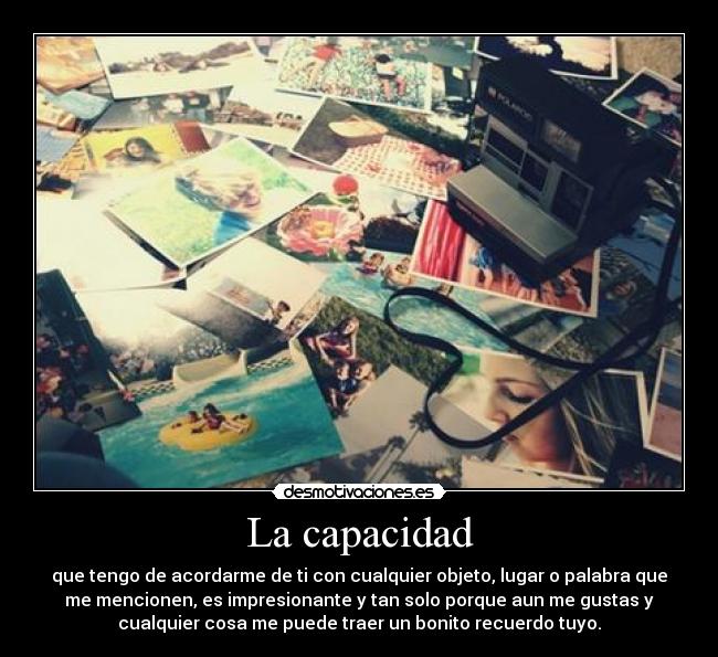 La capacidad - que tengo de acordarme de ti con cualquier objeto, lugar o palabra que
me mencionen, es impresionante y tan solo porque aun me gustas y
cualquier cosa me puede traer un bonito recuerdo tuyo.