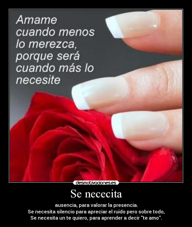 Se nececita - ausencia, para valorar la presencia.
Se necesita silencio para apreciar el ruido pero sobre todo,
Se necesita un te quiero, para aprender a decir te amo.