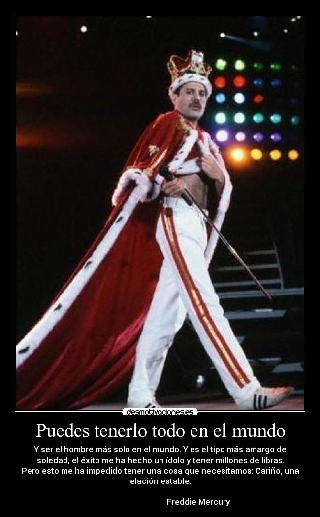 Puedes tenerlo todo en el mundo - Y ser el hombre más solo en el mundo. Y es el tipo más amargo de
soledad, el éxito me ha hecho un ídolo y tener millones de libras.
Pero esto me ha impedido tener una cosa que necesitamos: Cariño, una
relación estable.
Freddie Mercury