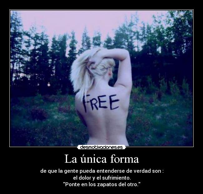 La única forma - de que la gente pueda entenderse de verdad son :
el dolor y el sufrimiento.
Ponte en los zapatos del otro.