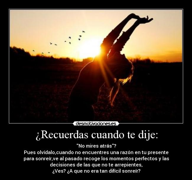 ¿Recuerdas cuando te dije: - No mires atrás?
Pues olvídalo,cuando no encuentres una razón en tu presente
para sonreír,ve al pasado recoge los momentos perfectos y las
decisiones de las que no te arrepientes,
¿Ves? ¿A que no era tan difícil sonreír?
