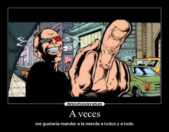 A veces - me gustaria mandar a la mierda a todos y a todo.