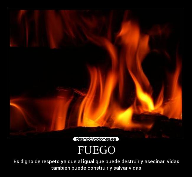 FUEGO - Es digno de respeto ya que al igual que puede destruir y asesinar  vidas
tambien puede construir y salvar vidas