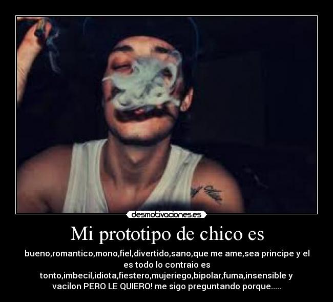 Mi prototipo de chico es - bueno,romantico,mono,fiel,divertido,sano,que me ame,sea principe y el
es todo lo contraio es
tonto,imbecil,idiota,fiestero,mujeriego,bipolar,fuma,insensible y
vacilon PERO LE QUIERO! me sigo preguntando porque.....