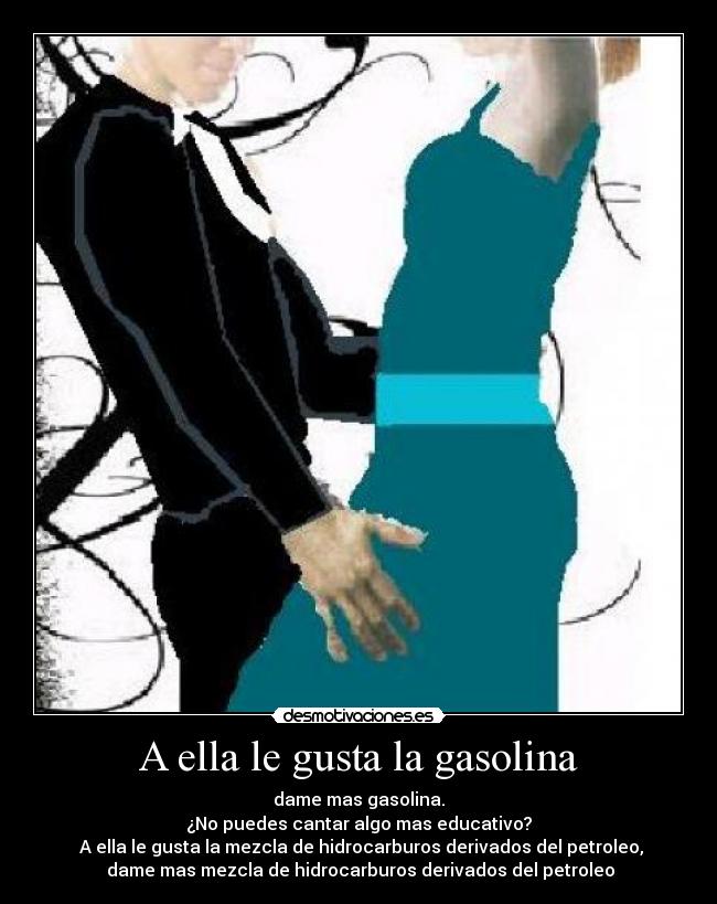 A ella le gusta la gasolina - dame mas gasolina.
¿No puedes cantar algo mas educativo?
 A ella le gusta la mezcla de hidrocarburos derivados del petroleo,
 dame mas mezcla de hidrocarburos derivados del petroleo