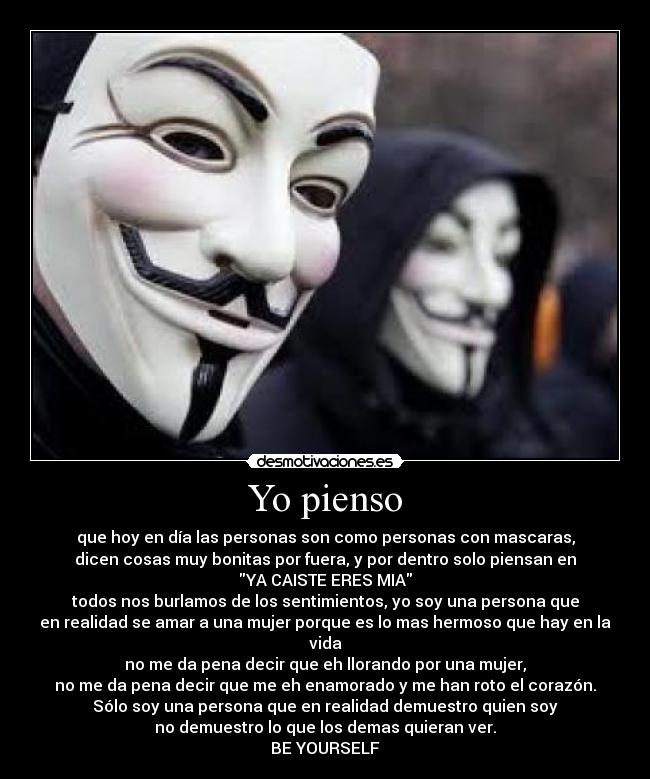 Yo pienso - que hoy en día las personas son como personas con mascaras,
dicen cosas muy bonitas por fuera, y por dentro solo piensan en
YA CAISTE ERES MIA
todos nos burlamos de los sentimientos, yo soy una persona que
en realidad se amar a una mujer porque es lo mas hermoso que hay en la vida
no me da pena decir que eh llorando por una mujer,
no me da pena decir que me eh enamorado y me han roto el corazón.
Sólo soy una persona que en realidad demuestro quien soy
no demuestro lo que los demas quieran ver.
BE YOURSELF♥