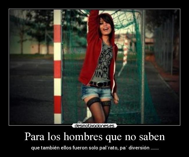 Para los hombres que no saben - que también ellos fueron solo pal´rato, pa´ diversión .......