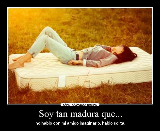Soy tan madura que... - no hablo con mi amigo imaginario, hablo solita.