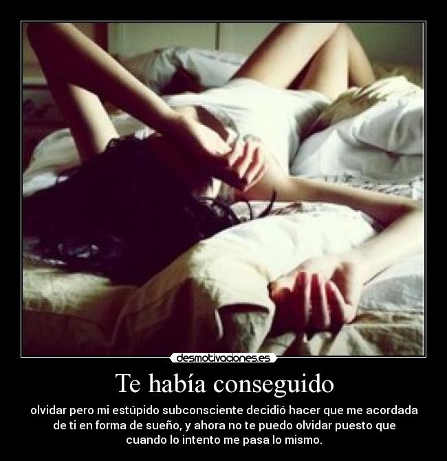 Te había conseguido - olvidar pero mi estúpido subconsciente decidió hacer que me acordada
de ti en forma de sueño, y ahora no te puedo olvidar puesto que
cuando lo intento me pasa lo mismo.