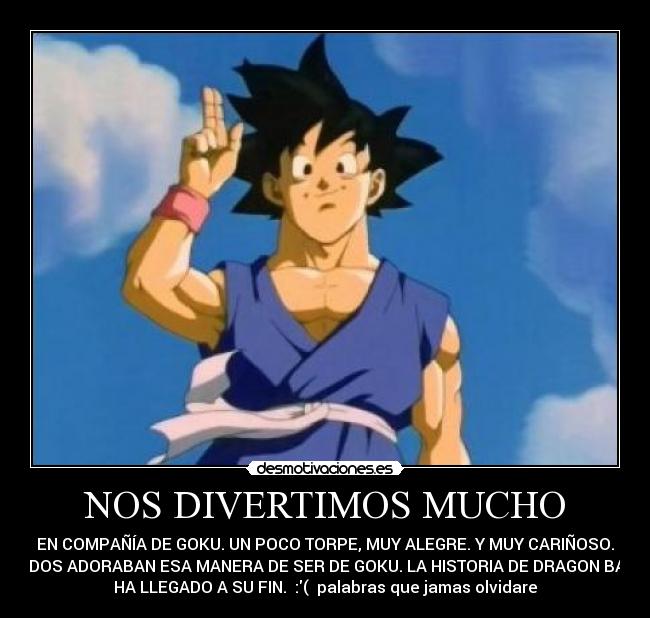 NOS DIVERTIMOS MUCHO - EN COMPAÑÍA DE GOKU. UN POCO TORPE, MUY ALEGRE. Y MUY CARIÑOSO.
TODOS ADORABAN ESA MANERA DE SER DE GOKU. LA HISTORIA DE DRAGON BALL
HA LLEGADO A SU FIN. :( palabras que jamas olvidare