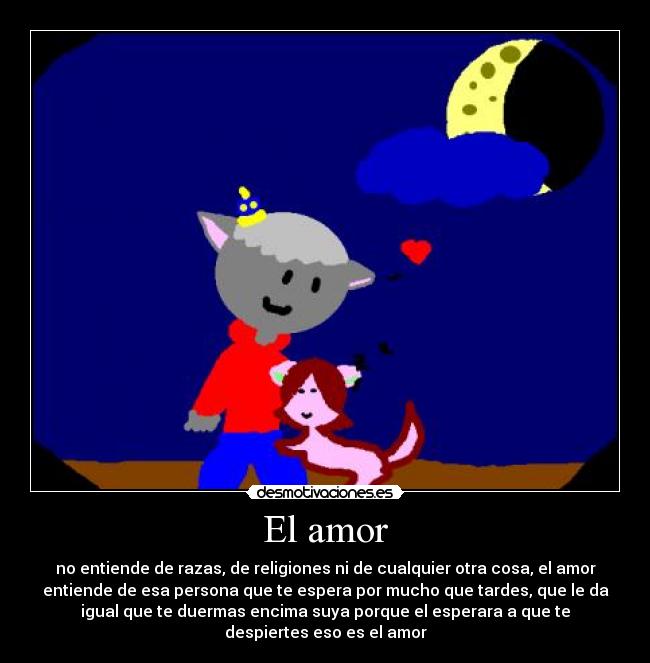 El amor - no entiende de razas, de religiones ni de cualquier otra cosa, el amor
entiende de esa persona que te espera por mucho que tardes, que le da
igual que te duermas encima suya porque el esperara a que te
despiertes eso es el amor