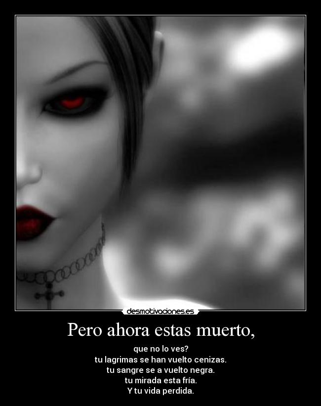 Pero ahora estas muerto, - que no lo ves?
tu lagrimas se han vuelto cenizas.
tu sangre se a vuelto negra.
tu mirada esta fría.
Y tu vida perdida.