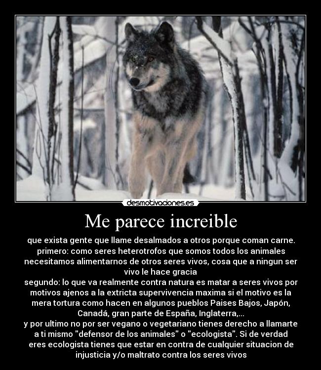 Me parece increible - que exista gente que llame desalmados a otros porque coman carne.
primero: como seres heterotrofos que somos todos los animales
necesitamos alimentarnos de otros seres vivos, cosa que a ningun ser
vivo le hace gracia
segundo: lo que va realmente contra natura es matar a seres vivos por
motivos ajenos a la extricta supervivencia maxima si el motivo es la
mera tortura como hacen en algunos pueblos Paises Bajos, Japón,
Canadá, gran parte de España, Inglaterra,...
y por ultimo no por ser vegano o vegetariano tienes derecho a llamarte
a ti mismo defensor de los animales o ecologista. Si de verdad
eres ecologista tienes que estar en contra de cualquier situacion de
injusticia y/o maltrato contra los seres vivos