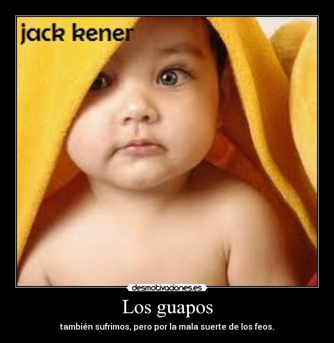 Los guapos - también sufrimos, pero por la mala suerte de los feos.