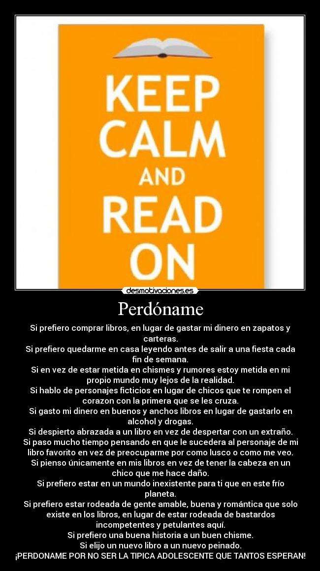 Perdóname - Si prefiero comprar libros, en lugar de gastar mi dinero en zapatos y
carteras.
Si prefiero quedarme en casa leyendo antes de salir a una fiesta cada
fin de semana.
Si en vez de estar metida en chismes y rumores estoy metida en mi
propio mundo muy lejos de la realidad.
Si hablo de personajes ficticios en lugar de chicos que te rompen el
corazon con la primera que se les cruza.
Si gasto mi dinero en buenos y anchos libros en lugar de gastarlo en
alcohol y drogas.
Si despierto abrazada a un libro en vez de despertar con un extraño.
Si paso mucho tiempo pensando en que le sucedera al personaje de mi
libro favorito en vez de preocuparme por como lusco o como me veo.
Si pienso únicamente en mis libros en vez de tener la cabeza en un
chico que me hace daño.
Si prefiero estar en un mundo inexistente para ti que en este frío
planeta.
Si prefiero estar rodeada de gente amable, buena y romántica que solo
existe en los libros, en lugar de estar rodeada de bastardos
incompetentes y petulantes aquí.
Si prefiero una buena historia a un buen chisme.
Si elijo un nuevo libro a un nuevo peinado.
¡PERDONAME POR NO SER LA TIPICA ADOLESCENTE QUE TANTOS ESPERAN!