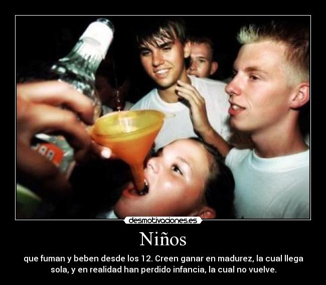 Niños - que fuman y beben desde los 12. Creen ganar en madurez, la cual llega
sola, y en realidad han perdido infancia, la cual no vuelve.