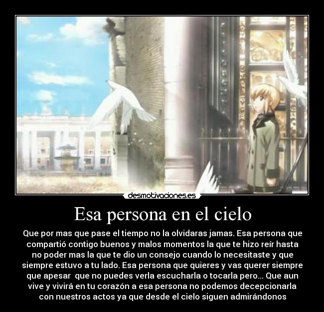 Esa persona en el cielo - Que por mas que pase el tiempo no la olvidaras jamas. Esa persona que
compartió contigo buenos y malos momentos la que te hizo reír hasta
no poder mas la que te dio un consejo cuando lo necesitaste y que
siempre estuvo a tu lado. Esa persona que quieres y vas querer siempre
que apesar que no puedes verla escucharla o tocarla pero... Que aun
vive y vivirá en tu corazón a esa persona no podemos decepcionarla
con nuestros actos ya que desde el cielo siguen admirándonos