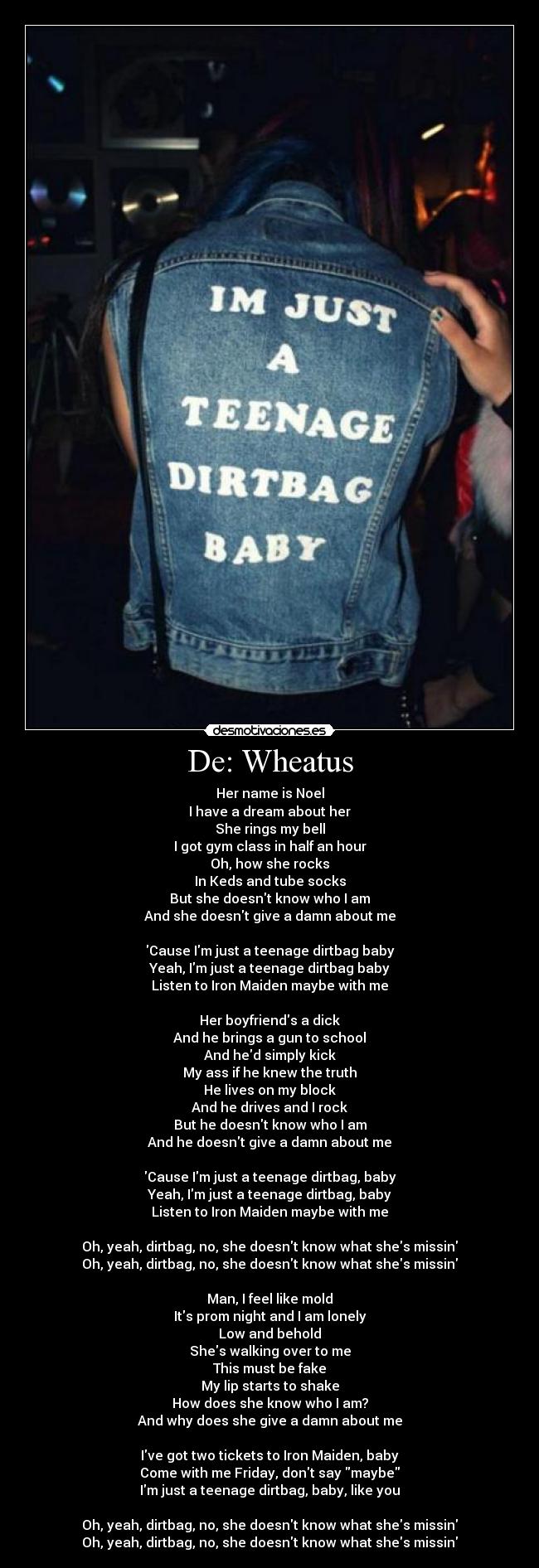 De: Wheatus - Her name is Noel
I have a dream about her
She rings my bell
I got gym class in half an hour
Oh, how she rocks
In Keds and tube socks
But she doesnt know who I am
And she doesnt give a damn about me

Cause Im just a teenage dirtbag baby
Yeah, Im just a teenage dirtbag baby
Listen to Iron Maiden maybe with me

Her boyfriends a dick
And he brings a gun to school
And hed simply kick
My ass if he knew the truth
He lives on my block
And he drives and I rock
But he doesnt know who I am
And he doesnt give a damn about me

Cause Im just a teenage dirtbag, baby
Yeah, Im just a teenage dirtbag, baby
Listen to Iron Maiden maybe with me

Oh, yeah, dirtbag, no, she doesnt know what shes missin
Oh, yeah, dirtbag, no, she doesnt know what shes missin

Man, I feel like mold
Its prom night and I am lonely
Low and behold
Shes walking over to me
This must be fake
My lip starts to shake
How does she know who I am?
And why does she give a damn about me

Ive got two tickets to Iron Maiden, baby
Come with me Friday, dont say maybe
Im just a teenage dirtbag, baby, like you

Oh, yeah, dirtbag, no, she doesnt know what shes missin
Oh, yeah, dirtbag, no, she doesnt know what shes missin