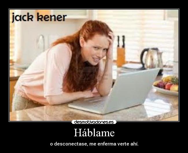 Háblame - o desconectase, me enferma verte ahí.