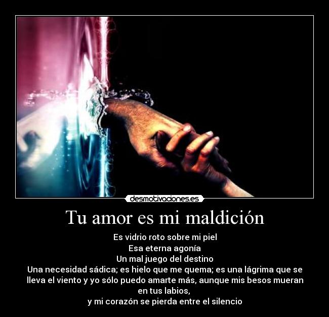 Tu amor es mi maldición - Es vidrio roto sobre mi piel
Esa eterna agonía
Un mal juego del destino
Una necesidad sádica; es hielo que me quema; es una lágrima que se
lleva el viento y yo sólo puedo amarte más, aunque mis besos mueran
en tus labios, 
y mi corazón se pierda entre el silencio