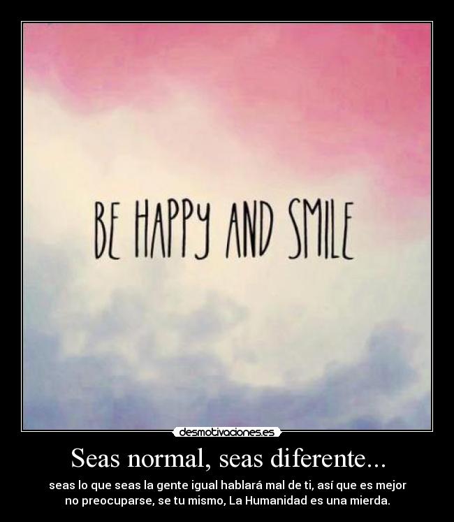 Seas normal, seas diferente... - seas lo que seas la gente igual hablará mal de ti, así que es mejor
no preocuparse, se tu mismo, La Humanidad es una mierda.