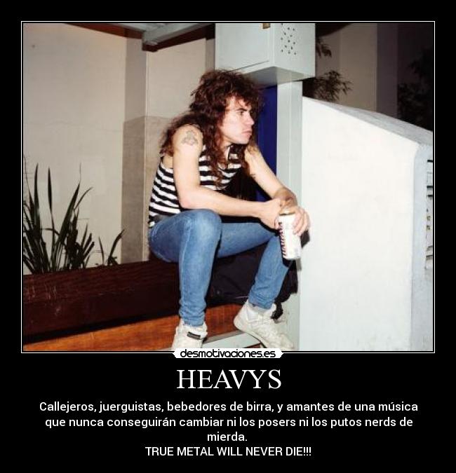 HEAVYS - Callejeros, juerguistas, bebedores de birra, y amantes de una música
que nunca conseguirán cambiar ni los posers ni los putos nerds de
mierda.
TRUE METAL WILL NEVER DIE!!!