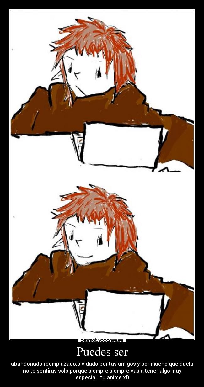 Puedes ser - abandonado,reemplazado,olvidado por tus amigos y por mucho que duela
no te sentiras solo,porque siempre,siempre vas a tener algo muy
especial...tu anime xD