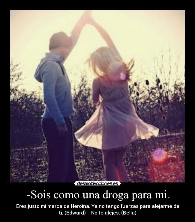 -Sois como una droga para mi. - Eres justo mi marca de Heroína. Ya no tengo fuerzas para alejarme de
ti. (Edward)   -No te alejes. (Bella)