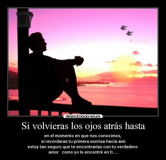 Si volvieras los ojos atrás hasta - en el momento en que nos conocimos, 
si recordaras tu primera sonrisa hacia ami
estoy tan seguro que te encontrarías con tu verdadero 
amor ♥ como yo lo encontré en ti.....♥