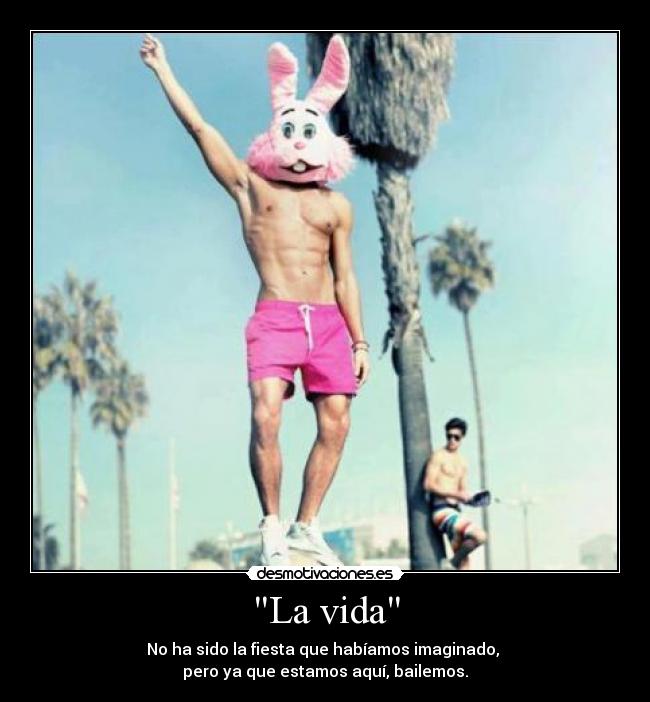 La vida - No ha sido la fiesta que habíamos imaginado,
pero ya que estamos aquí, bailemos.