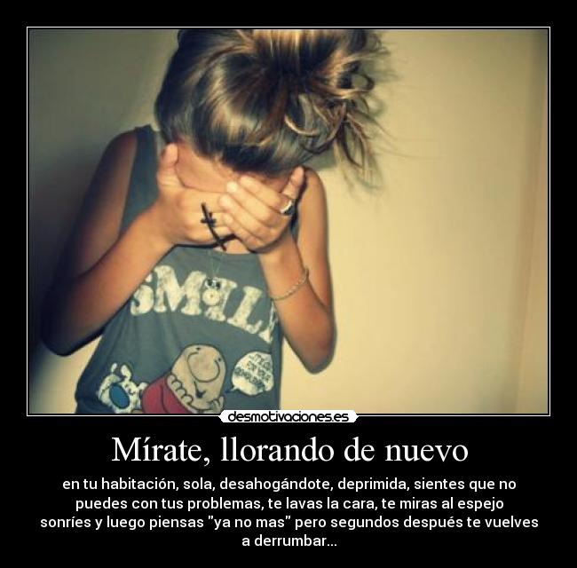 Mírate, llorando de nuevo - en tu habitación, sola, desahogándote, deprimida, sientes que no
puedes con tus problemas, te lavas la cara, te miras al espejo
sonríes y luego piensas ya no mas pero segundos después te vuelves
a derrumbar...