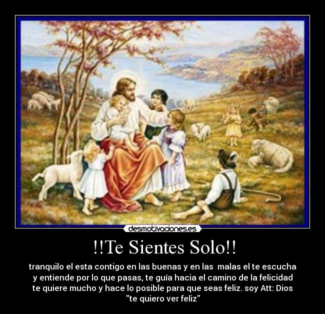 !!Te Sientes Solo!! - tranquilo el esta contigo en las buenas y en las malas el te escucha
y entiende por lo que pasas, te guía hacia el camino de la felicidad
te quiere mucho y hace lo posible para que seas feliz. soy Att: Dios
te quiero ver feliz