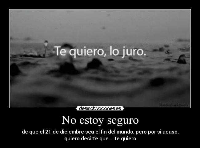 No estoy seguro - de que el 21 de diciembre sea el fin del mundo, pero por si acaso,
 quiero decirte que.....te quiero.