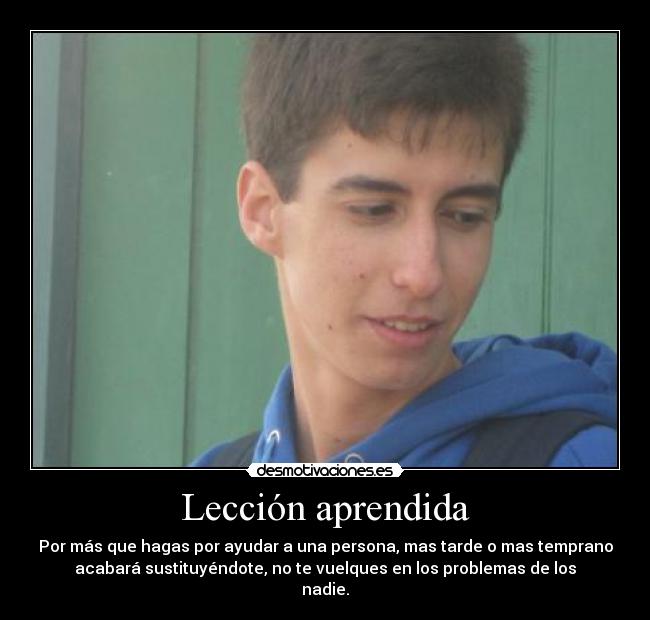 Lección aprendida - Por más que hagas por ayudar a una persona, mas tarde o mas temprano
acabará sustituyéndote, no te vuelques en los problemas de los
nadie.