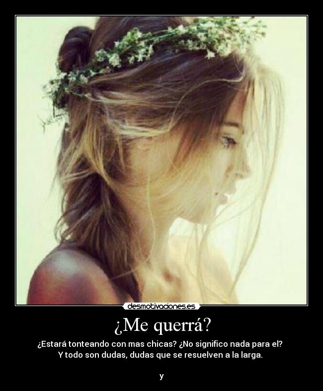 ¿Me querrá? - ¿Estará tonteando con mas chicas? ¿No significo nada para el?  
Y todo son dudas, dudas que se resuelven a la larga. 

y