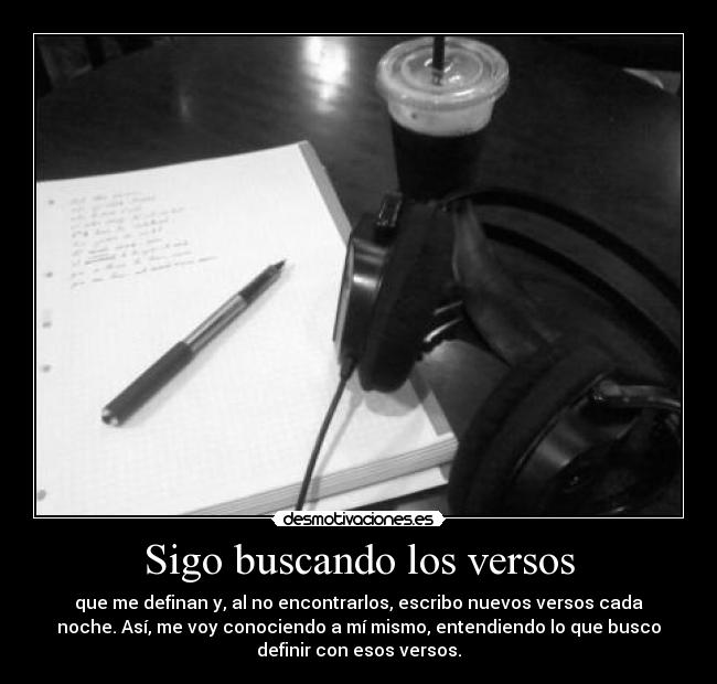 Sigo buscando los versos - que me definan y, al no encontrarlos, escribo nuevos versos cada
noche. Así, me voy conociendo a mí mismo, entendiendo lo que busco
definir con esos versos.