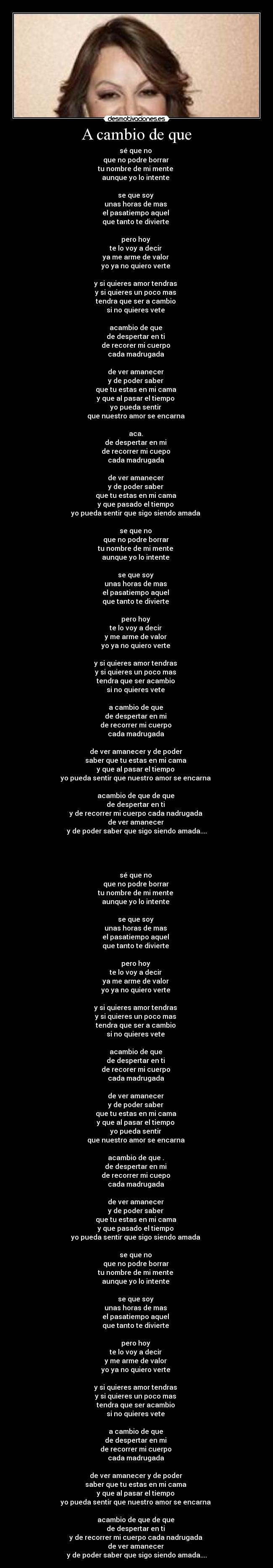 A cambio de que - sé que no 
que no podre borrar 
tu nombre de mi mente 
aunque yo lo intente 

se que soy 
unas horas de mas 
el pasatiempo aquel 
que tanto te divierte 

pero hoy 
te lo voy a decir 
ya me arme de valor 
yo ya no quiero verte 

y si quieres amor tendras 
y si quieres un poco mas 
tendra que ser a cambio 
si no quieres vete 

acambio de que 
de despertar en ti 
de recorer mi cuerpo 
cada madrugada 

de ver amanecer 
y de poder saber 
que tu estas en mi cama 
y que al pasar el tiempo 
yo pueda sentir 
que nuestro amor se encarna 

aca. 
de despertar en mi 
de recorrer mi cuepo 
cada madrugada 

de ver amanecer 
y de poder saber 
que tu estas en mi cama 
y que pasado el tiempo 
yo pueda sentir que sigo siendo amada 

se que no 
que no podre borrar 
tu nombre de mi mente 
aunque yo lo intente 

se que soy 
unas horas de mas 
el pasatiempo aquel 
que tanto te divierte 

pero hoy 
te lo voy a decir 
y me arme de valor 
yo ya no quiero verte 

y si quieres amor tendras 
y si quieres un poco mas 
tendra que ser acambio 
si no quieres vete 

a cambio de que 
de despertar en mi 
de recorrer mi cuerpo 
cada madrugada 

de ver amanecer y de poder 
saber que tu estas en mi cama 
y que al pasar el tiempo 
yo pueda sentir que nuestro amor se encarna 

acambio de que de que 
de despertar en ti 
y de recorrer mi cuerpo cada nadrugada 
de ver amanecer 
y de poder saber que sigo siendo amada....


 

sé que no 
que no podre borrar 
tu nombre de mi mente 
aunque yo lo intente 

se que soy 
unas horas de mas 
el pasatiempo aquel 
que tanto te divierte 

pero hoy 
te lo voy a decir 
ya me arme de valor 
yo ya no quiero verte 

y si quieres amor tendras 
y si quieres un poco mas 
tendra que ser a cambio 
si no quieres vete 

acambio de que 
de despertar en ti 
de recorer mi cuerpo 
cada madrugada 

de ver amanecer 
y de poder saber 
que tu estas en mi cama 
y que al pasar el tiempo 
yo pueda sentir 
que nuestro amor se encarna 

acambio de que . 
de despertar en mi 
de recorrer mi cuepo 
cada madrugada 

de ver amanecer 
y de poder saber 
que tu estas en mi cama 
y que pasado el tiempo 
yo pueda sentir que sigo siendo amada 

se que no 
que no podre borrar 
tu nombre de mi mente 
aunque yo lo intente 

se que soy 
unas horas de mas 
el pasatiempo aquel 
que tanto te divierte 

pero hoy 
te lo voy a decir 
y me arme de valor 
yo ya no quiero verte 

y si quieres amor tendras 
y si quieres un poco mas 
tendra que ser acambio 
si no quieres vete 

a cambio de que 
de despertar en mi 
de recorrer mi cuerpo 
cada madrugada 

de ver amanecer y de poder 
saber que tu estas en mi cama 
y que al pasar el tiempo 
yo pueda sentir que nuestro amor se encarna 

acambio de que de que 
de despertar en ti 
y de recorrer mi cuerpo cada nadrugada 
de ver amanecer 
y de poder saber que sigo siendo amada....