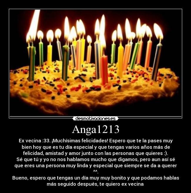 Anga1213 - Ex vecina :33. ¡Muchísimas felicidades! Espero que te la pases muy
bien hoy que es tu día especial y que tengas varios años más de
felicidad, amistad y amor junto con las personas que quieres :).
Sé que tú y yo no nos hablamos mucho que digamos, pero aun así sé
que eres una persona muy linda y especial que siempre se da a querer
^^.
Bueno, espero que tengas un día muy muy bonito y que podamos hablas
más seguido después, te quiero ex vecina 