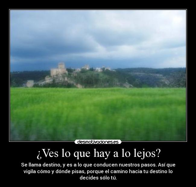 ¿Ves lo que hay a lo lejos? - Se llama destino, y es a lo que conducen nuestros pasos. Así que
vigila cómo y dónde pisas, porque el camino hacia tu destino lo
decides sólo tú.