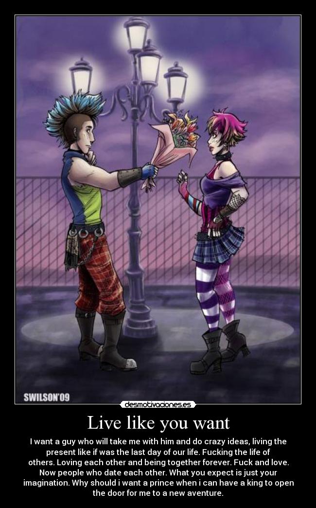 Live like you want - I want a guy who will take me with him and do crazy ideas, living the
present like if was the last day of our life. Fucking the life of
others. Loving each other and being together forever. Fuck and love.
Now people who date each other. What you expect is just your
imagination. Why should i want a prince when i can have a king to open
the door for me to a new aventure.