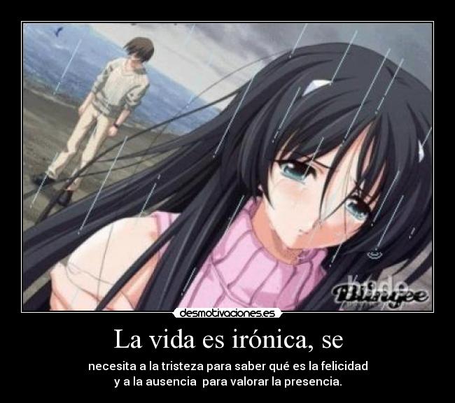 La vida es irónica, se - necesita a la tristeza para saber qué es la felicidad
y a la ausencia para valorar la presencia.