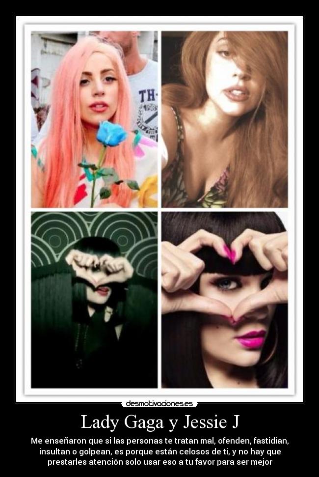 Lady Gaga y Jessie J - Me enseñaron que si las personas te tratan mal, ofenden, fastidian,
insultan o golpean, es porque están celosos de ti, y no hay que
prestarles atención solo usar eso a tu favor para ser mejor