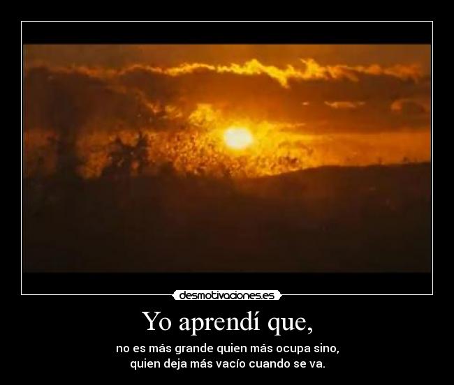 Yo aprendí que, - no es más grande quien más ocupa sino,
quien deja más vacío cuando se va.