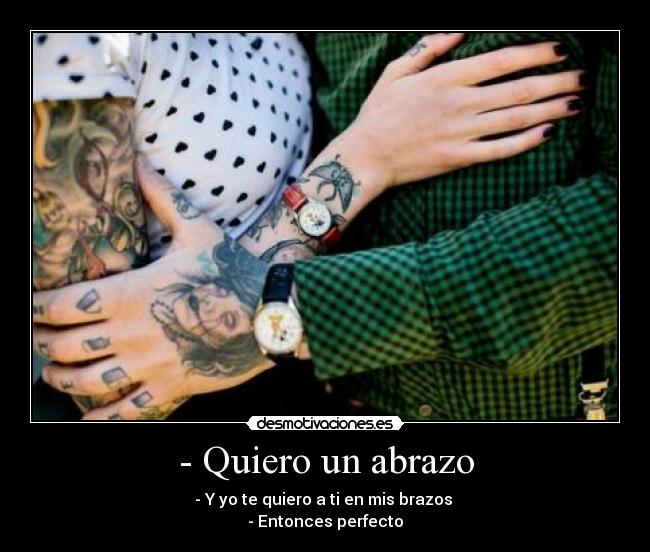 - Quiero un abrazo - - Y yo te quiero a ti en mis brazos 
- Entonces perfecto