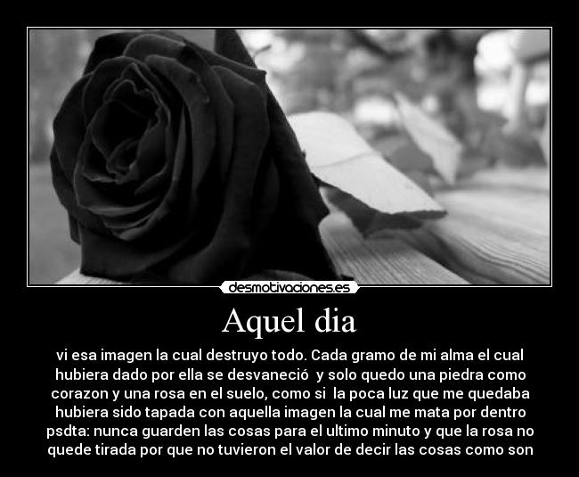 Aquel dia - vi esa imagen la cual destruyo todo. Cada gramo de mi alma el cual
hubiera dado por ella se desvaneció  y solo quedo una piedra como
corazon y una rosa en el suelo, como si  la poca luz que me quedaba
hubiera sido tapada con aquella imagen la cual me mata por dentro
psdta: nunca guarden las cosas para el ultimo minuto y que la rosa no
quede tirada por que no tuvieron el valor de decir las cosas como son